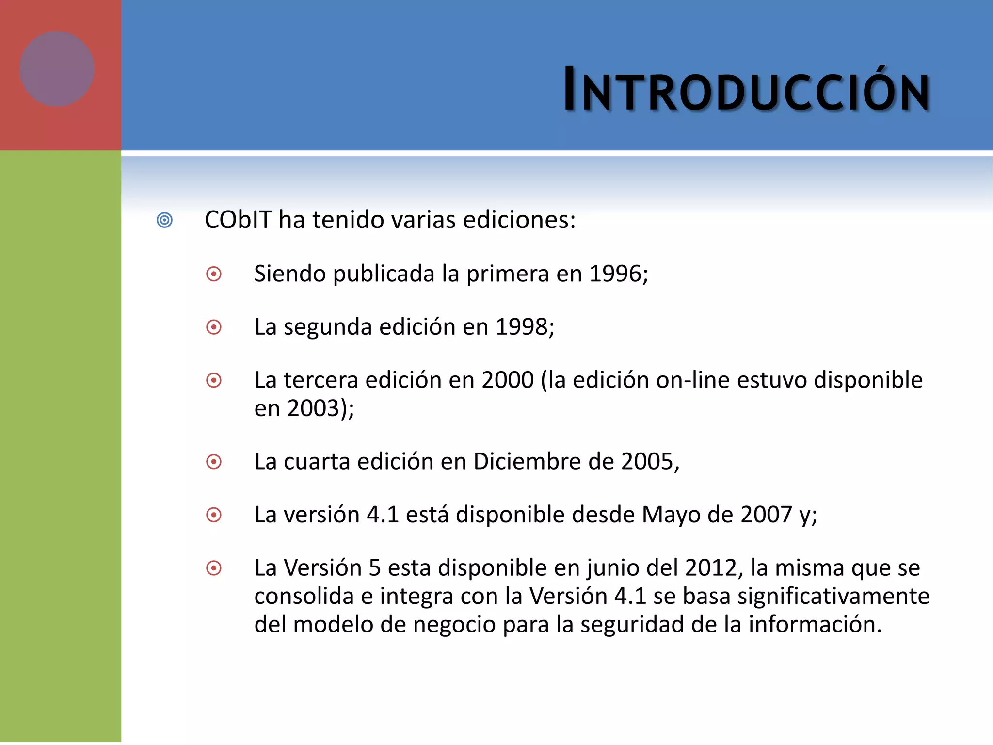INTRODUCCIÓN 
CObIT ha tenido varias ediciones: 
Siendo publicada la primera en 1996; 
La segunda edición en 1998; 
La tercera edición en 2000 (la edición on-line estuvo disponible en 2003); 
La cuarta edición en Diciembre de 2005, 
La versión 4.1 está disponible desde Mayo de 2007 y; 
La Versión 5 esta disponible en junio del 2012, la misma que se consolida e integra con la Versión 4.1 se basa significativamente del modelo de negocio para la seguridad de la información.  