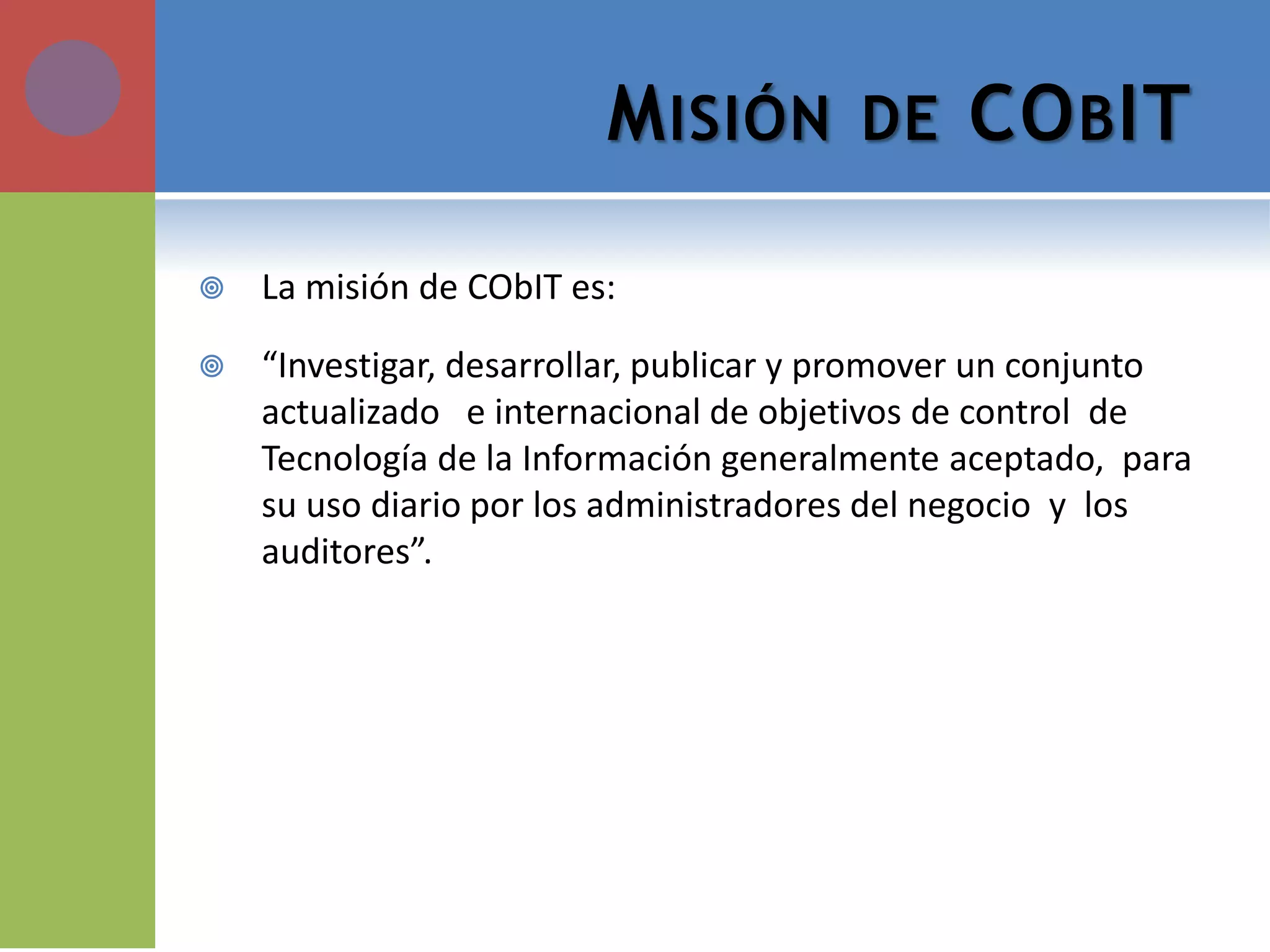 MISIÓN DE COBIT 
La misión de CObIT es: 
“Investigar, desarrollar, publicar y promover un conjunto actualizado e internacional de objetivos de control de Tecnología de la Información generalmente aceptado, para su uso diario por los administradores del negocio y los auditores”.  