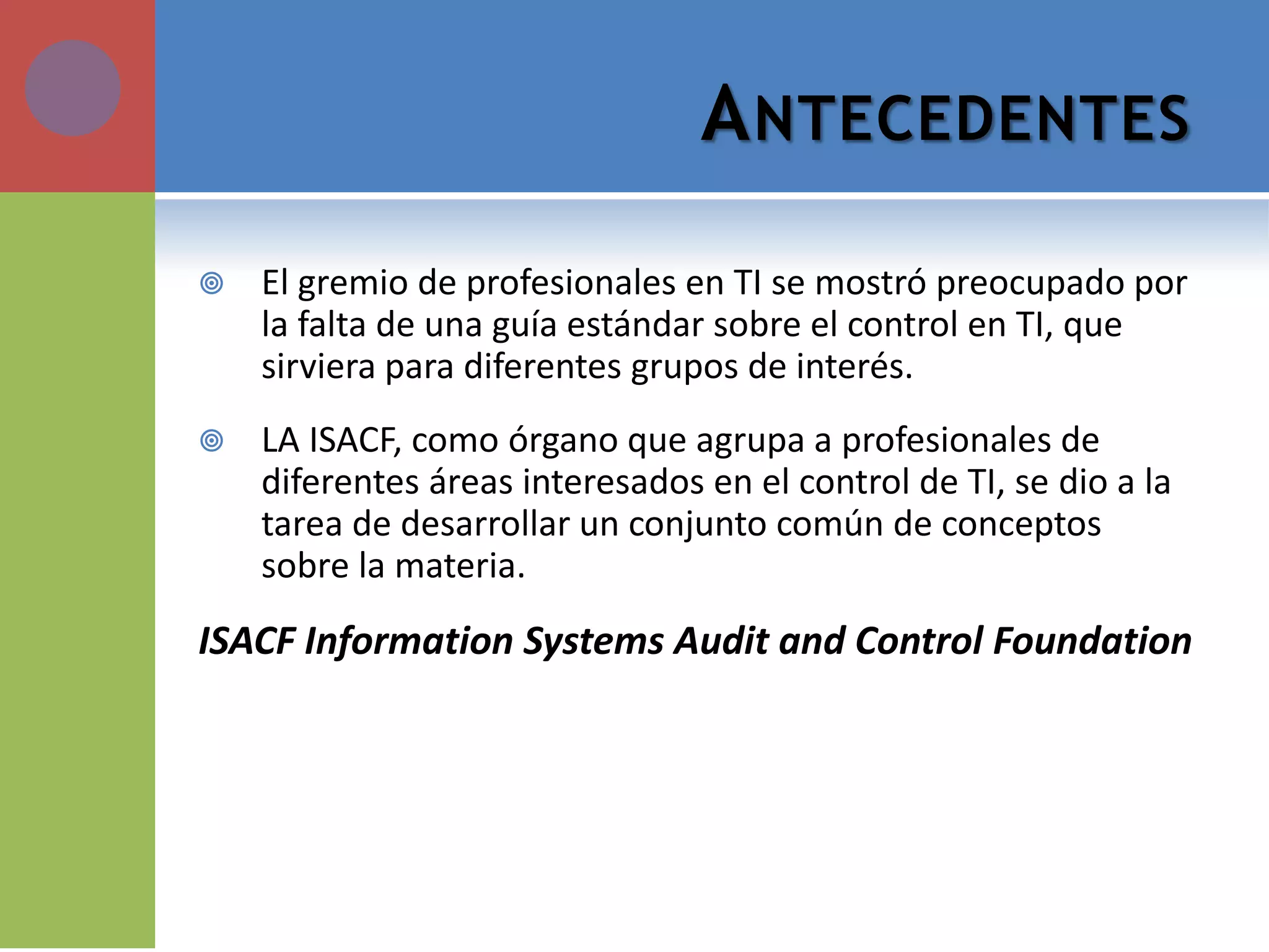 ANTECEDENTES 
El gremio de profesionales en TI se mostró preocupado por la falta de una guía estándar sobre el control en TI, que sirviera para diferentes grupos de interés. 
LA ISACF, como órgano que agrupa a profesionales de diferentes áreas interesados en el control de TI, se dio a la tarea de desarrollar un conjunto común de conceptos sobre la materia. 
ISACF Information Systems Audit and Control Foundation  