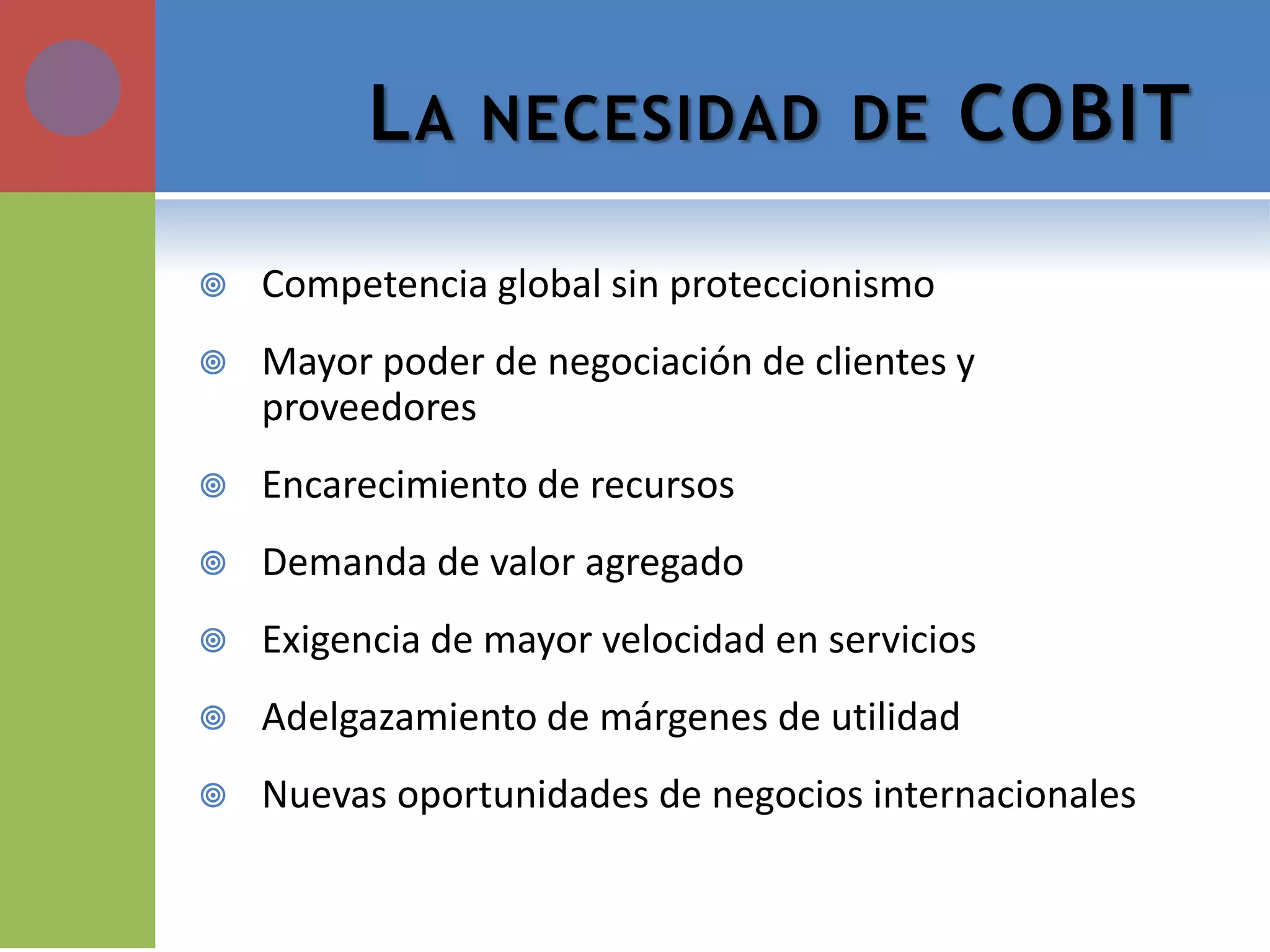 LA NECESIDAD DE COBIT 
Competencia global sin proteccionismo 
Mayor poder de negociación de clientes y proveedores 
Encarecimiento de recursos 
Demanda de valor agregado 
Exigencia de mayor velocidad en servicios 
Adelgazamiento de márgenes de utilidad 
Nuevas oportunidades de negocios internacionales  