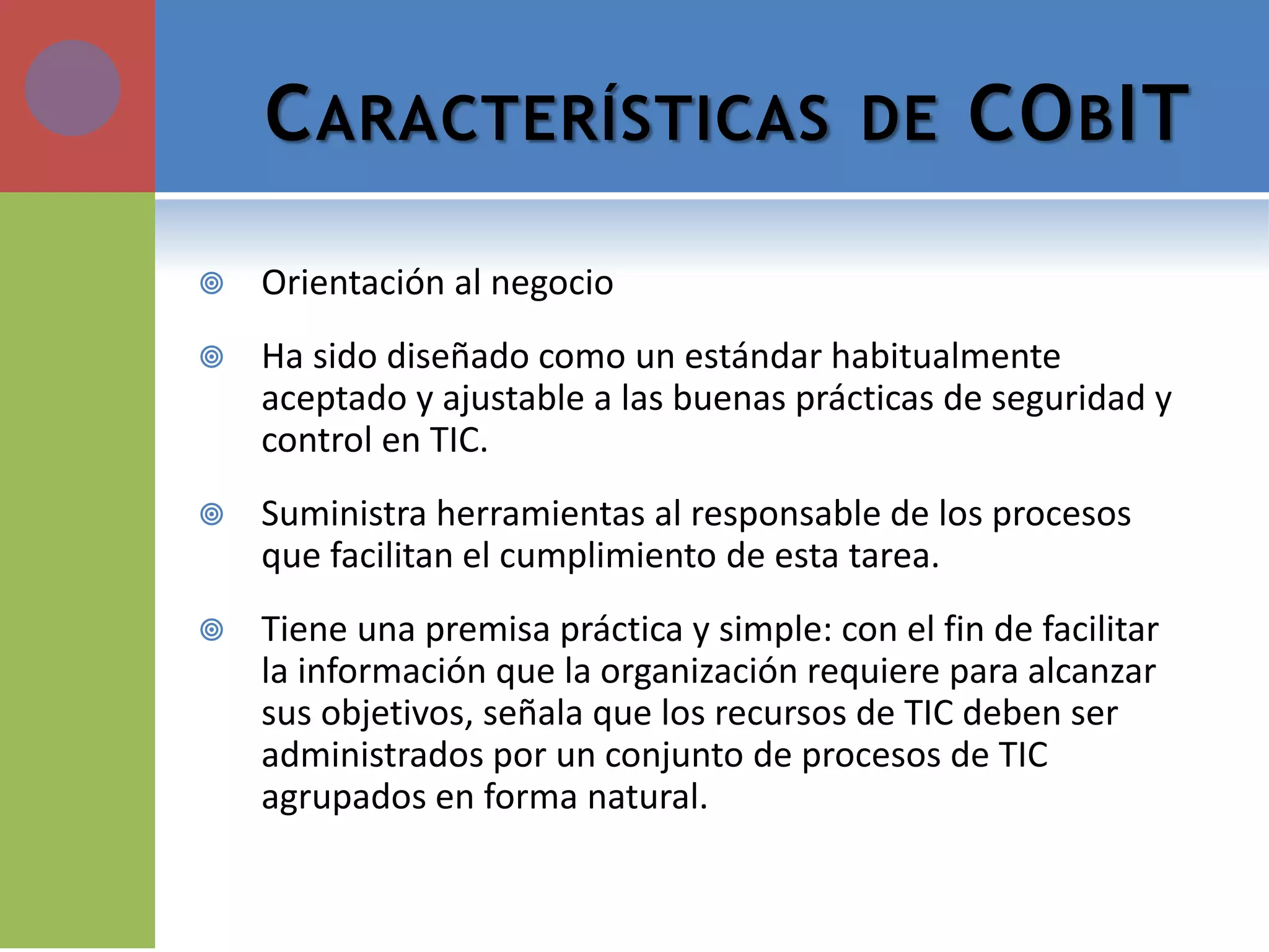 CARACTERÍSTICAS DE COBIT 
Orientación al negocio 
Ha sido diseñado como un estándar habitualmente aceptado y ajustable a las buenas prácticas de seguridad y control en TIC. 
Suministra herramientas al responsable de los procesos que facilitan el cumplimiento de esta tarea. 
Tiene una premisa práctica y simple: con el fin de facilitar la información que la organización requiere para alcanzar sus objetivos, señala que los recursos de TIC deben ser administrados por un conjunto de procesos de TIC agrupados en forma natural.  