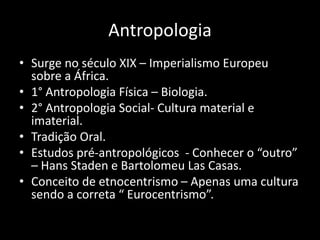 Antropologia
• Surge no século XIX – Imperialismo Europeu
sobre a África.
• 1° Antropologia Física – Biologia.
• 2° Antropologia Social- Cultura material e
imaterial.
• Tradição Oral.
• Estudos pré-antropológicos - Conhecer o “outro”
– Hans Staden e Bartolomeu Las Casas.
• Conceito de etnocentrismo – Apenas uma cultura
sendo a correta “ Eurocentrismo”.
 
