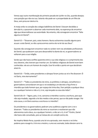 Vemos aqui outra manifestação do primeiro pecado de Lúcifer no Céu, quando desejou
uma posição que não era sua. Satanás não pode ver a prosperidade de um filho de
Deus, sem procurar destruí-lo.

A inveja ardia no coração dos colegas babilônios de Daniel. Estavam decididos a
derrubá-lo, e passaram a observar cada movimento dele, na esperança de encontrar
algo que desacreditasse sua autoridade. No entanto, não conseguiam encontrar “falta
alguma em Daniel”.

Daniel 6:5 – “Disseram, pois, estes homens: Nunca acharemos ocasião alguma para
acusar a este Daniel, se não a procurarmos contra ele na lei do seu Deus”.

Quando não conseguiram encontrar nada no caráter nem nas atividades profissionais
de Daniel, que pudessem usar para desacreditá-lo diante do rei, os governadores se
voltaram para a sua religião.

Sendo que não havia conflito aparente entre a sua vida religiosa e o cumprimento dos
seus deveres, eles tiveram que inventar um. Os hábitos religiosos de Daniel eram bem
conhecidos: ele era um homem de oração. Esse foi então o ponto em que decidiram
atacá-lo.

Daniel 6:6 – “Então, estes presidentes e sátrapas foram juntos ao rei e lhe disseram: Ó
rei Dario, vive eternamente!”

Daniel 6:7 – “Todos os presidentes do reino, os prefeitos e sátrapas, conselheiros e
governadores concordaram em que o rei estabeleça um decreto e faça firme o
interdito que todo homem que, por espaço de trinta dias, fizer petição a qualquer deus
ou a qualquer homem e não a ti, ó rei, seja lançado na cova dos leões”.

Daniel 6:8 e 9 – “Agora, pois, ó rei, sanciona o interdito e assina a escritura, para que
não seja mudada, segundo a lei dos medos e dos persas, que se não pode revogar. Por
esta causa, o rei Dario assinou a escritura e o interdito”.

Os presidentes e os governadores pediram uma audiência urgente com o rei e
disseram: “Todos os presidentes do reino se reuniram e resolveram que não
adoraremos outro deus, ou a qualquer homem, a não ser a ti, ó rei!” Porém, Daniel
não havia sido consultado, pois se tratava de um complô contra ele.

No Império Medo-Persa, quando uma lei era aprovada, nem mesmo o rei tinha
poderes para revogá-la. A lei era o mestre, e uma vez assinada, todos deviam servi-la.
 