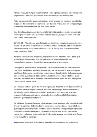 Por essa razão, os inimigos de Daniel foram ao rei e propuseram que ele editasse uma
lei proibindo a adoração de qualquer outro que não fosse ele mesmo, o rei.

Podia parecer estranho que um rei pudesse emitir um decreto mediante o qual todas
as pessoas devessem orar tão-somente a ele durante 30 dias, mas em tempos antigos
os reis eram freqüentemente tratados como deuses.

Esse decreto particular pode até mesmo ter parecido razoável a muitas pessoas, pois
foi interpretado como uma espécie de teste de lealdade, designado como forma de
unir a todos sob o novo líder.

Daniel 6:10 – “Daniel, pois, quando soube que a escritura estava assinada, entrou em
sua casa e, em cima, no seu quarto, onde havia janelas abertas do lado de Jerusalém,
três vezes por dia, se punha de joelhos, e orava, e dava graças, diante do seu Deus,
como costumava fazer”.

Ao tomar conhecimento do decreto, logo Daniel viu que não era a honra do rei que
estava sendo defendida ou exaltada; percebeu as más intenções dos seus
companheiros ao querer destruí-lo; mas nem por isso se atemorizou.

Daniel jamais permitiria que a fidelidade a Dario interrompesse seu relacionamento
com Deus. Daniel sabia que Deus tinha estado com ele durante 70 anos no império
babilônico. Tinha plena consciência e certeza de que Deus lhe tinha dado capacidades
para servi-lo, quando ainda adolescente. Sabia também que havia sido Deus que o
ajudara a passar nos testes diante do rei Nabucodonosor, e que lhe dera inteligência,
conhecimento e capacidade.

Ele sabia que foi Deus quem lhe deu a interpretação do sonho do rei. Testemunhara o
livramento de seus amigos Sadraque, Mesaque e Abedenego da fornalha ardente.
Daniel sabia que fora Deus que o ajudara a manter o reino unido por sete anos,
enquanto Nabucodonosor estava sob a ação da terrível insanidade licantrópica,
comendo grama como um bovino.

Ele sabia que tinha sido Deus que o fizera interpretar o sonho do juízo e aquela grande
árvore, no capítulo 4 de Daniel. Estava plenamente convicto de que havia sido Deus
que lhe permitira interpretar a escrita na parede e quem o tinha posto como primeiro
presidente no reino medo-persa. Tinha certeza de que Deus estaria com ele nos
momentos cruciais que enfrentaria. Sua fé não vacilaria agora, pois ele fazia de Deus a
fonte de sua força e energia.

As janelas do seu quarto eram abertas na direção de Jerusalém e, ao ajoelhar-se,
 
