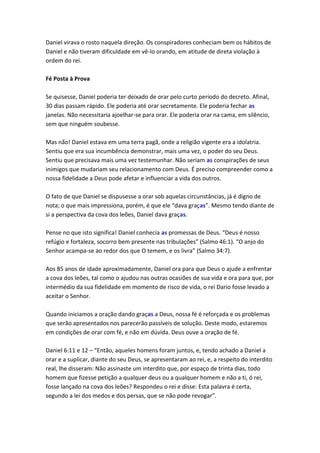Daniel virava o rosto naquela direção. Os conspiradores conheciam bem os hábitos de
Daniel e não tiveram dificuldade em vê-lo orando, em atitude de direta violação à
ordem do rei.

Fé Posta à Prova

Se quisesse, Daniel poderia ter deixado de orar pelo curto período do decreto. Afinal,
30 dias passam rápido. Ele poderia até orar secretamente. Ele poderia fechar as
janelas. Não necessitaria ajoelhar-se para orar. Ele poderia orar na cama, em silêncio,
sem que ninguém soubesse.

Mas não! Daniel estava em uma terra pagã, onde a religião vigente era a idolatria.
Sentiu que era sua incumbência demonstrar, mais uma vez, o poder do seu Deus.
Sentiu que precisava mais uma vez testemunhar. Não seriam as conspirações de seus
inimigos que mudariam seu relacionamento com Deus. É preciso compreender como a
nossa fidelidade a Deus pode afetar e influenciar a vida dos outros.

O fato de que Daniel se dispusesse a orar sob aquelas circunstâncias, já é digno de
nota; o que mais impressiona, porém, é que ele “dava graças”. Mesmo tendo diante de
si a perspectiva da cova dos leões, Daniel dava graças.

Pense no que isto significa! Daniel conhecia as promessas de Deus. “Deus é nosso
refúgio e fortaleza, socorro bem presente nas tribulações” (Salmo 46:1). “O anjo do
Senhor acampa-se ao redor dos que O temem, e os livra” (Salmo 34:7).

Aos 85 anos de idade aproximadamente, Daniel ora para que Deus o ajude a enfrentar
a cova dos leões, tal como o ajudou nas outras ocasiões de sua vida e ora para que, por
intermédio da sua fidelidade em momento de risco de vida, o rei Dario fosse levado a
aceitar o Senhor.

Quando iniciamos a oração dando graças a Deus, nossa fé é reforçada e os problemas
que serão apresentados nos parecerão passíveis de solução. Deste modo, estaremos
em condições de orar com fé, e não em dúvida. Deus ouve a oração de fé.

Daniel 6:11 e 12 – “Então, aqueles homens foram juntos, e, tendo achado a Daniel a
orar e a suplicar, diante do seu Deus, se apresentaram ao rei, e, a respeito do interdito
real, lhe disseram: Não assinaste um interdito que, por espaço de trinta dias, todo
homem que fizesse petição a qualquer deus ou a qualquer homem e não a ti, ó rei,
fosse lançado na cova dos leões? Respondeu o rei e disse: Esta palavra é certa,
segundo a lei dos medos e dos persas, que se não pode revogar”.
 