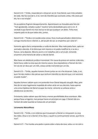 Daniel 6:13 –“ Então, responderam e disseram ao rei: Esse Daniel, que é dos exilados
de Judá, não faz caso de ti, ó rei, nem do interdito que assinaste; antes, três vezes por
dia, faz a sua oração”.

Os acusadores fingiram desapontamento. Aparentavam-se chocados pelo fato do
“mal-agradecido, exilado e judeu” mostrar tanta deslealdade para com o rei. A
verdade é que Daniel era mais leal ao rei do que qualquer um deles. Tinha mais
respeito pelo rei do que todos eles, juntos.

Daniel 6:14 – “Tendo o rei ouvido estas coisas, ficou muito penalizado e determinou
consigo mesmo livrar a Daniel; e, até ao pôr-do-sol, se empenhou por salvá-lo”.

Somente agora Dario compreendeu a razão do decreto. Mas nada podia fazer, após ter
assinado o decreto. A lei dizia que nem mesmo o rei podia modificá-la, e se ele o
fizesse, seria deposto. Mesmo assim o rei trabalhou até o sol se pôr, tentando
encontrar uma maneira de salvar a vida de Daniel.

Mas havia um obstáculo jurídico irremovível. Por causa da pressa em assinar o decreto,
Dario havia caído na cova que ele mesmo cavara. Seus bajuladores o fizeram de tolo.
Em vez de ser deus por um mês, estava sendo marionete por um dia.

Daniel 6:15 – “Então, aqueles homens foram juntos ao rei e lhe disseram: Sabe, ó rei,
que é lei dos medos e dos persas que nenhum interdito ou decreto que o rei sancione
se pode mudar”.

Aqueles homens sabiam que o rei pretendia livrar Daniel daquela situação. Mas, pelo
fato do rei estar legalmente impedido de voltar atrás em seu decreto, havia apenas
uma única hipótese de Daniel escapar da morte: somente se voltasse atrás e
obedecesse ao decreto.

Entretanto, todos sabiam que não havia a menor possibilidade disso acontecer. Não
porque fosse arrogante, mas porque havia um princípio em jogo. E Daniel não era
homem de ceder quando se tratava de um princípio.

Livramento Maravilhoso

Daniel 6:16 – “Então, o rei ordenou que trouxessem a Daniel e o lançassem na cova
dos leões. Disse o rei a Daniel: O teu Deus, a quem tu continuamente serves, que Ele te
livre”.

Daniel 6:17 – “Foi trazida uma pedra e posta sobre a boca da cova; selou-a o rei com o
 
