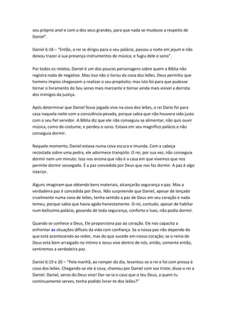 seu próprio anel e com o dos seus grandes, para que nada se mudasse a respeito de
Daniel”.

Daniel 6:18 – “Então, o rei se dirigiu para o seu palácio, passou a noite em jejum e não
deixou trazer à sua presença instrumentos de música; e fugiu dele o sono”.

Por todos os relatos, Daniel é um dos poucos personagens sobre quem a Bíblia não
registra nada de negativo. Mas isso não o livrou da cova dos leões. Deus permitiu que
homens ímpios chegassem a realizar o seu propósito; mas isto foi para que pudesse
tornar o livramento do Seu servo mais marcante e tornar ainda mais visível a derrota
dos inimigos da justiça.

Após determinar que Daniel fosse jogado vivo na cova dos leões, o rei Dario foi para
casa naquela noite com a consciência pesada, porque sabia que não houvera sido justo
com o seu fiel servidor. A Bíblia diz que ele não conseguiu se alimentar, não quis ouvir
música, como de costume, e perdeu o sono. Estava em seu magnífico palácio e não
conseguia dormir.

Naquele momento, Daniel estava numa cova escura e imunda. Com a cabeça
recostada sobre uma pedra, ele adormece tranqüilo. O rei, por sua vez, não conseguia
dormir nem um minuto. Isso nos ensina que não é a casa em que vivemos que nos
permite dormir sossegado. É a paz concedida por Deus que nos faz dormir. A paz é algo
interior.

Alguns imaginam que obtendo bens materiais, alcançarão segurança e paz. Mas a
verdadeira paz é concedida por Deus. Não surpreende que Daniel, apesar de lançado
cruelmente numa cova de leões, tenha sentido a paz de Deus em seu coração e nada
temeu, porque sabia que havia agido honestamente. O rei, contudo, apesar de habitar
num belíssimo palácio, gozando de toda segurança, conforto e luxo, não podia dormir.

Quando se conhece a Deus, Ele proporciona paz ao coração. Ele nos capacita a
enfrentar as situações difíceis da vida com confiança. Se a nossa paz não depende do
que está acontecendo ao redor, mas do que sucede em nosso coração; se o reino de
Deus está bem arraigado no íntimo e Jesus vive dentro de nós, então, somente então,
sentiremos a verdadeira paz.

Daniel 6:19 e 20 – “Pela manhã, ao romper do dia, levantou-se o rei e foi com pressa à
cova dos leões. Chegando-se ele à cova, chamou por Daniel com voz triste; disse o rei a
Daniel: Daniel, servo do Deus vivo! Dar-se-ia o caso que o teu Deus, a quem tu
continuamente serves, tenha podido livrar-te dos leões?”
 
