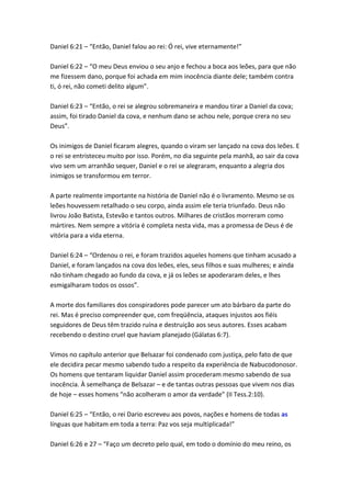 Daniel 6:21 – “Então, Daniel falou ao rei: Ó rei, vive eternamente!”

Daniel 6:22 – “O meu Deus enviou o seu anjo e fechou a boca aos leões, para que não
me fizessem dano, porque foi achada em mim inocência diante dele; também contra
ti, ó rei, não cometi delito algum”.

Daniel 6:23 – “Então, o rei se alegrou sobremaneira e mandou tirar a Daniel da cova;
assim, foi tirado Daniel da cova, e nenhum dano se achou nele, porque crera no seu
Deus”.

Os inimigos de Daniel ficaram alegres, quando o viram ser lançado na cova dos leões. E
o rei se entristeceu muito por isso. Porém, no dia seguinte pela manhã, ao sair da cova
vivo sem um arranhão sequer, Daniel e o rei se alegraram, enquanto a alegria dos
inimigos se transformou em terror.

A parte realmente importante na história de Daniel não é o livramento. Mesmo se os
leões houvessem retalhado o seu corpo, ainda assim ele teria triunfado. Deus não
livrou João Batista, Estevão e tantos outros. Milhares de cristãos morreram como
mártires. Nem sempre a vitória é completa nesta vida, mas a promessa de Deus é de
vitória para a vida eterna.

Daniel 6:24 – “Ordenou o rei, e foram trazidos aqueles homens que tinham acusado a
Daniel, e foram lançados na cova dos leões, eles, seus filhos e suas mulheres; e ainda
não tinham chegado ao fundo da cova, e já os leões se apoderaram deles, e lhes
esmigalharam todos os ossos”.

A morte dos familiares dos conspiradores pode parecer um ato bárbaro da parte do
rei. Mas é preciso compreender que, com freqüência, ataques injustos aos fiéis
seguidores de Deus têm trazido ruína e destruição aos seus autores. Esses acabam
recebendo o destino cruel que haviam planejado (Gálatas 6:7).

Vimos no capítulo anterior que Belsazar foi condenado com justiça, pelo fato de que
ele decidira pecar mesmo sabendo tudo a respeito da experiência de Nabucodonosor.
Os homens que tentaram liquidar Daniel assim procederam mesmo sabendo de sua
inocência. À semelhança de Belsazar – e de tantas outras pessoas que vivem nos dias
de hoje – esses homens “não acolheram o amor da verdade” (II Tess.2:10).

Daniel 6:25 – “Então, o rei Dario escreveu aos povos, nações e homens de todas as
línguas que habitam em toda a terra: Paz vos seja multiplicada!”

Daniel 6:26 e 27 – “Faço um decreto pelo qual, em todo o domínio do meu reino, os
 