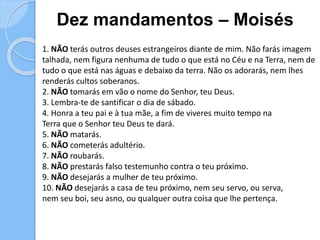 Dez mandamentos – Moisés
1. NÃO terás outros deuses estrangeiros diante de mim. Não farás imagem
talhada, nem figura nenhuma de tudo o que está no Céu e na Terra, nem de
tudo o que está nas águas e debaixo da terra. Não os adorarás, nem lhes
renderás cultos soberanos.
2. NÃO tomarás em vão o nome do Senhor, teu Deus.
3. Lembra-te de santificar o dia de sábado.
4. Honra a teu pai e à tua mãe, a fim de viveres muito tempo na
Terra que o Senhor teu Deus te dará.
5. NÃO matarás.
6. NÃO cometerás adultério.
7. NÃO roubarás.
8. NÃO prestarás falso testemunho contra o teu próximo.
9. NÃO desejarás a mulher de teu próximo.
10. NÃO desejarás a casa de teu próximo, nem seu servo, ou serva,
nem seu boi, seu asno, ou qualquer outra coisa que lhe pertença.
 