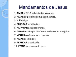 Mandamentos de Jesus
1. AMAR a DEUS sobre todas as coisas
2. AMAR ao próximo como a si mesmos.
3. NÃO Julgar.
4. PERDOAR sem limites.
5. AMPARAR aos pequeninos.
6. AUXILIAR aos que tem fome, sede e os estrangeiros.
7. VISITAR os doentes e os presos.
8. AMAR os inimigos.
9. PRATICAR a caridade.
10. VESTIR aos que estão nus.
 
