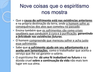 Nove coisas que o espiritismo
nos mostra
 Que a causa do sofrimento está nas existências anteriores
e na própria destinação da terra, onde o homem sofre as
consequências dos atos que cometeu no passado.
 Ensina também que os sofrimentos são como crises
saudáveis que conduzem á cura e à purificação, garantindo
a felicidade nas existências futuras.
 O homem compreende que mereceu sofrer e acha justo
esse sofrimento.
 Sabe que o sofrimento ajuda em seu adiantamento e o
aceita sem lamentações, como o trabalhador que aceita o
serviço que lhe vai garantir o salário.
 O espiritismo lhe dá uma fé inabalável no futuro e na
dúvida cruel sobre a continuação da vida não mais tem
lugar em sua alma.
 