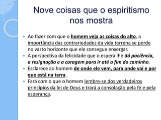 Nove coisas que o espiritismo
nos mostra
 Ao fazer com que o homem veja as coisas do alto, a
importância das contrariedades da vida terrena se perde
no vasto horizonte que ele consegue enxergar.
 A perspectiva da felicidade que o espera lhe dá paciência,
a resignação e a coragem para ir até o fim do caminho.
 Esclarece ao homem de onde ele vem, para onde vai e por
que está na terra.
 Fará com o que o homem lembre-se dos verdadeiros
princípios da lei de Deus e trará a consolação pela fé e pela
esperança.
 