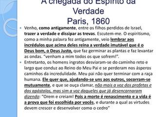 A chegada do Espírito da
Verdade
Paris, 1860
 Venho, como antigamente, entre os filhos perdidos de Israel,
trazer a verdade e dissipar as trevas. Escutem-me. O espiritismo,
como a minha palavra fez antigamente, veio lembrar aos
incrédulos que acima deles reina a verdade imutável que é o
Deus bom, o Deus Justo, que faz germinar as plantas e faz levantar
as ondas. “venham a mim todos os que sofrem!”.
 Entretanto, os homens ingratos desviaram-se do caminho reto e
largo que conduz ao Reino do Meu Pai e se perderam nos ásperos
caminhos da incredulidade. Meu pai não quer terminar com a raça
humana. Ele quer que, ajudando-se uns aos outros, socorram-se
mutuamente, e que se ouça clamar, não mais a voz dos profetas e
dos apóstolos, mas sim a voz daqueles que já desencarnaram
dizendo: “Orem e creiam! Pois a morte é renascimento e a vida é
a prova que foi escolhida por vocês, e durante a qual as virtudes
devem crescer e desenvolver como o cedro”
 