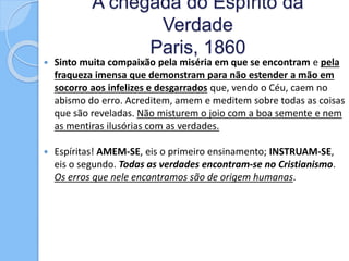 A chegada do Espírito da
Verdade
Paris, 1860
 Sinto muita compaixão pela miséria em que se encontram e pela
fraqueza imensa que demonstram para não estender a mão em
socorro aos infelizes e desgarrados que, vendo o Céu, caem no
abismo do erro. Acreditem, amem e meditem sobre todas as coisas
que são reveladas. Não misturem o joio com a boa semente e nem
as mentiras ilusórias com as verdades.
 Espíritas! AMEM-SE, eis o primeiro ensinamento; INSTRUAM-SE,
eis o segundo. Todas as verdades encontram-se no Cristianismo.
Os erros que nele encontramos são de origem humanas.
 