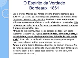 O Espírito da Verdade
Bordeaux, 1861
 Sou o grande Médico das Almas e venho trazer o remédio para
curá-los. Os fracos, os sofredores e os enfermos são os meus filhos
prediletos e venho para salvá-los. Venham a mim todos os que
sofrem e sentem-se oprimidos e serão aliviados e consolados. Não
procurem em outro lugar a força e a consolação, porque o mundo
é impotente para lhes dar.
 Através do espiritismo, Deus faz ao coração de todos um apelo
supremo: Escutem-No. “Que a desumanidade, a mentira, o erro, a
incredulidade, sejam eliminados da alma dolorida de cada um de
vocês”. Esses são os verdadeiros monstros que sugam o sangue
mais puro, e fazem feridas quase sempre mortais.
 Amem e orem. Sejam dóceis aos Espíritos do Senhor. Chamem-No
do fundo do coração e então ele enviará seu filho bem-amado para
instruir a todos e dizer essas boas palavras: “Eis-Me aqui, vim
porque Me chamaram”.
 