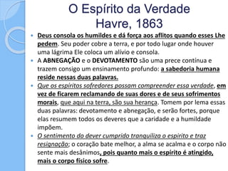 O Espírito da Verdade
Havre, 1863
 Deus consola os humildes e dá força aos aflitos quando esses Lhe
pedem. Seu poder cobre a terra, e por todo lugar onde houver
uma lágrima Ele coloca um alívio e consola.
 A ABNEGAÇÃO e o DEVOTAMENTO são uma prece contínua e
trazem consigo um ensinamento profundo: a sabedoria humana
reside nessas duas palavras.
 Que os espíritos sofredores possam compreender essa verdade, em
vez de ficarem reclamando de suas dores e de seus sofrimentos
morais, que aqui na terra, são sua herança. Tomem por lema essas
duas palavras: devotamento e abnegação, e serão fortes, porque
elas resumem todos os deveres que a caridade e a humildade
impõem.
 O sentimento do dever cumprido tranquiliza o espirito e traz
resignação; o coração bate melhor, a alma se acalma e o corpo não
sente mais desânimos, pois quanto mais o espírito é atingido,
mais o corpo físico sofre.
 