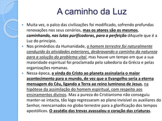 A caminho da Luz
 Muita vez, o palco das civilizações foi modificado, sofrendo profundas
renovações nos seus cenários, mas os atores são os mesmos,
caminhando, nas lutas purificadoras, para a perfeição dAquele que é a
Luz do princípio.
 Nos primórdios da Humanidade, o homem terrestre foi naturalmente
conduzido às atividades exteriores, desbravando o caminho da natureza
para a solução do problema vital, mas houve um tempo em que a sua
maioridade espiritual foi proclamada pela sabedoria da Grécia e pelas
organizações romanas.
 Nessa época, a vinda do Cristo ao planeta assinalaria o maior
acontecimento para o mundo, de vez que o Evangelho seria a eterna
mensagem do Céu, ligando a Terra ao reino luminoso de Jesus, na
hipótese da assimilação do homem espiritual, com respeito aos
ensinamentos divinos. Mas a pureza do Cristianismo não conseguiu
manter-se intacta, tão logo regressaram ao plano invisível os auxiliares do
Senhor, reencarnados no globo terrestre para a glorificação dos tempos
apostólicos. O assédio das trevas avassalou o coração das criaturas.
 