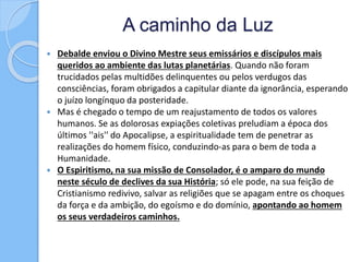 A caminho da Luz
 Debalde enviou o Divino Mestre seus emissários e discípulos mais
queridos ao ambiente das lutas planetárias. Quando não foram
trucidados pelas multidões delinquentes ou pelos verdugos das
consciências, foram obrigados a capitular diante da ignorância, esperando
o juízo longínquo da posteridade.
 Mas é chegado o tempo de um reajustamento de todos os valores
humanos. Se as dolorosas expiações coletivas preludiam a época dos
últimos ''ais'' do Apocalipse, a espiritualidade tem de penetrar as
realizações do homem físico, conduzindo-as para o bem de toda a
Humanidade.
 O Espiritismo, na sua missão de Consolador, é o amparo do mundo
neste século de declives da sua História; só ele pode, na sua feição de
Cristianismo redivivo, salvar as religiões que se apagam entre os choques
da força e da ambição, do egoísmo e do domínio, apontando ao homem
os seus verdadeiros caminhos.
 