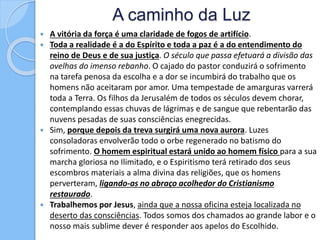 A caminho da Luz
 A vitória da força é uma claridade de fogos de artifício.
 Toda a realidade é a do Espírito e toda a paz é a do entendimento do
reino de Deus e de sua justiça. O século que passa efetuará a divisão das
ovelhas do imenso rebanho. O cajado do pastor conduzirá o sofrimento
na tarefa penosa da escolha e a dor se incumbirá do trabalho que os
homens não aceitaram por amor. Uma tempestade de amarguras varrerá
toda a Terra. Os filhos da Jerusalém de todos os séculos devem chorar,
contemplando essas chuvas de lágrimas e de sangue que rebentarão das
nuvens pesadas de suas consciências enegrecidas.
 Sim, porque depois da treva surgirá uma nova aurora. Luzes
consoladoras envolverão todo o orbe regenerado no batismo do
sofrimento. O homem espiritual estará unido ao homem físico para a sua
marcha gloriosa no Ilimitado, e o Espiritismo terá retirado dos seus
escombros materiais a alma divina das religiões, que os homens
perverteram, ligando-as no abraço acolhedor do Cristianismo
restaurado.
 Trabalhemos por Jesus, ainda que a nossa oficina esteja localizada no
deserto das consciências. Todos somos dos chamados ao grande labor e o
nosso mais sublime dever é responder aos apelos do Escolhido.
 