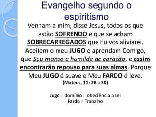 Evangelho segundo o
espiritismo
Venham a mim, disse Jesus, todos os que
estão SOFRENDO e que se acham
SOBRECARREGADOS que Eu vos aliviarei.
Aceitem o meu JUGO e aprendam Comigo,
que Sou manso e humilde de coração, e assim
encontrarão repouso para suas almas. Porque
Meu JUGO é suave e Meu FARDO é leve.
(Mateus, 11: 28 a 30)
Jugo = domínio = obediência a Lei
Fardo = Trabalho
 