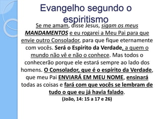 Evangelho segundo o
espiritismo
Se me amam, disse Jesus, sigam os meus
MANDAMENTOS e eu rogarei a Meu Pai para que
envie outro Consolador, para que fique eternamente
com vocês. Será o Espirito da Verdade, a quem o
mundo não vê e não o conhece. Mas todos o
conhecerão porque ele estará sempre ao lado dos
homens. O Consolador, que é o espírito da Verdade,
que meu Pai ENVIARÁ EM MEU NOME, ensinará
todas as coisas e fará com que vocês se lembram de
tudo o que eu já havia falado.
(João, 14: 15 a 17 e 26)
 