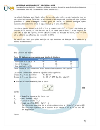 UNIVERSIDAD NACIONAL ABIERTA Y A DISTANCIA – UNAD
Escuela de Ciencias Agrícolas, Pecuarias y del Medio Ambiente -Manejo de Aguas Residuales en Pequeñas
Comunidades. Autor: Ing. Claudia Patricia Gómez Rendón - 2012

La película biológica está fijada sobre discos colocados sobre un eje horizontal que los
hace girar lentamente. Dicho eje, se encuentra en el tanque que contiene el agua residual
quedando la mitad sumergida; cuando giran los discos, la película biológica queda
expuesta alternadamente entre el agua residual y el aire atmosférico.
Los discos tienen diámetro de 0.6 a 3 m y espesor entre 0.7 y 15 mm, ubicándose en
bloques de 20 discos y a una distancia de 2 cm sobre ejes de hasta 7 m de longitud. En
una cuba o caja de soporte, pueden ubicarse cuatro (4) bloques de discos, solo con dos
(2) se obtiene una eficiencia de remoción de 85%.
Se identifican como principales ventajas el bajo consumo de energía, fácil operación y
mínimo mantenimiento.

30.1 Criterios de diseño
Tabla 33. Valores recomendados para diseño de biodiscos
Disminución de la DBO5 - %
Número de etapas
Área superficial – m2/hb
Fuente: Tomado de

Valores recomendados
80
90
2
1

>3
2

95
>4
3

(GTZ, Cooperación Técnica República Federal Alemana, 1991; pág 619)

Los discos comerciales, tienen la siguiente área superficial:
Discos de 2 m de diámetro=
As= 5.9 m2
Discos de 3 m de diámetro=
As= 13 m2 GTZ, Op. Cit., pág 619
 Cálculo de área necesaria para el disco:

A

S om * Q
BA

30.1

Donde:
A
Som
Q
BA

=
=
=
=

Superficie necesaria del disco – m2
DBO afluente – mg/l
Caudal de diseño – L/s
Carga superficial DBO5 – kg/m2 - d
Para la carga superficial de la primera etapa menor a 60 gr/m 2 –d para ARD
Para la carga superficial de la segunda etapa menor a 40 gr/m 2 –d para AR
en degradación

Luego:

13

 