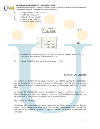 UNIVERSIDAD NACIONAL ABIERTA Y A DISTANCIA – UNAD
Escuela de Ciencias Agrícolas, Pecuarias y del Medio Ambiente -Manejo de Aguas Residuales en Pequeñas
Comunidades. Autor: Ing. Claudia Patricia Gómez Rendón - 2012
W1
F
R
Qr
Q

=
=
=
=
=

Carga de DBO al filtro – Lb/d
Factor de recirculación
Relación de recirculación
Caudal de recirculación
Caudal de agua residual

F

1 R
1  R / 102

28.2





100


E2  
0.0561 W2 
1


1  E1 VF 



28.3

E2

= Eficiencia de la remoción de la DBO para un filtro de segunda etapa a 20 °C,
incluyendo recirculación y sedimentación - %

W1

= Carga de DBO al filtro en la segunda etapa – Lb/d

Lección

29. Lagunas

Los sistemas de tratamiento de aguas residuales que utilizan lagunas de estabilización
para la degradación de la materia orgánica no solo actúan como tal sino que también
son perfectos tanques de sedimentación si se tiene en dimensiones suficientes. (Imhoff,
1979).
Las lagunas de estabilización contienen principalmente algas y bacterias en suspensión, el
oxígeno liberado por estas (las algas) a través de la fotosíntesis es usado por las
bacterias para la descomposición aeróbica de la materia orgánica.
29.1 Factores de influencia
Fotosíntesis, pH, profundidad, nutrientes, sedimentos de lodos, vientos, oxígeno disuelto,
radiación solar, temperatura, entre otros son factores determinantes para el diseño y
operación de los sistemas lagunares. La figura 25 muestra el proceso de tratamiento en
una laguna

7

 