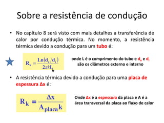 Sobre a resistência de condução
• No capítulo 8 será visto com mais detalhes a transferência de
  calor por condução térmica. No momento, a resistência
  térmica devido a condução para um tubo é:

                          onde L é o comprimento do tubo e de e di
                            são os diâmetros externo e interno

• A resistência térmica devido a condução para uma placa de
  espessura ∆x é:

                            Onde ∆x é a espessura da placa e A é a
                            área transversal da placa ao fluxo de calor
 