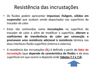 Resistência das incrustações
• Os fluidos podem apresentar impurezas (fuligem, sólidos em
  suspensão) que acabam sendo depositadas nas superfícies do
  trocador de calor.
• Estas são conhecidas como incrustações na superfície do
  trocador de calor e além de modificar a superfície, alteram o
  coeficientes de transferência de calor por convecção e
  promovem uma resistência adicional à resistência térmica nas
  duas interfaces fluido-superfície (interna e externa).
• A resistência das incrustações (Rf) é definida a partir do fator de
  incrustação (que depende da característica do fluido) e da área
  superficial em que ocorre o depósito (vide Tabelas 7.7 e 7.8).
 