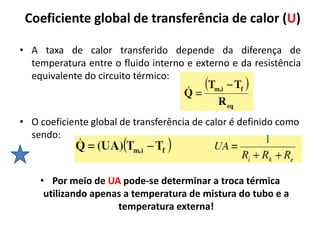 Coeficiente global de transferência de calor (U)

• A taxa de calor transferido depende da diferença de
  temperatura entre o fluido interno e externo e da resistência
  equivalente do circuito térmico:



• O coeficiente global de transferência de calor é definido como
  sendo:



    • Por meio de UA pode-se determinar a troca térmica
     utilizando apenas a temperatura de mistura do tubo e a
                     temperatura externa!
 