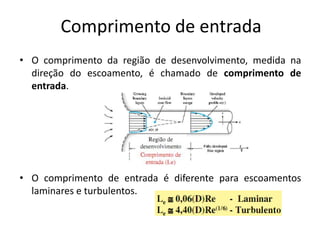Comprimento de entrada
• O comprimento da região de desenvolvimento, medida na
  direção do escoamento, é chamado de comprimento de
  entrada.




• O comprimento de entrada é diferente para escoamentos
  laminares e turbulentos.
 