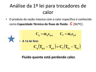 Análise da 1º lei para trocadores de
                  calor
• O produto da vazão mássica com o calor específico é conhecido
  como Capacidade Térmica do fluxo de fluido - C [W/ºC]:




           Fluido quente está perdendo calor.
 