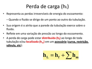 Perda de carga (hL)
• Representa as perdas irreversíveis de energia do escoamento:
  – Quando o fluido se dirige de um ponto ao outro da tubulação.
• Sua origem é o atrito que a parede da tubulação exerce sobre o
  fluido.
• Reflete em uma variação de pressão ao longo do escoamento.
• A perda de carga pode estar distribuída (hf) ao longo de toda
  tubulação e/ou localizada (hm) em um acessório (curva, restrição,
  válvula, etc):
 