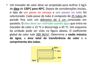 • Um trocador de calor deve ser projetado para resfriar 2 kg/s
  de óleo de 120oC para 40oC. Depois de considerações iniciais,
  o tipo de um passe na carcaça e seis passes no tubo foi
  selecionado. Cada passe de tubo é composto de 25 tubos de
  parede fina com um diâmetro de 2 cm conectado em
  paralelo. O óleo deve ser resfriado usando água que entra no
  trocador de calor a 15 oC e descarrega a 45 oC. Um esquema
  da unidade pode ser visto na figura abaixo. O coeficiente
  global de calor vale 300 W/m2. Determine a vazão mássica
  de água, a área total de transferência de calor e o
  comprimento dos tubos.
 