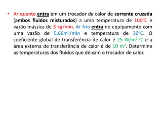 • Ar quente entra em um trocador de calor de corrente cruzada
  (ambos fluidos misturados) a uma temperatura de 100oC e
  vazão mássica de 3 kg/min. Ar frio entra no equipamento com
  uma vazão de 5,66m3/min e temperatura de 30oC. O
  coeficiente global de transferência de calor é 25 W/m2 oC e a
  área externa de transferência de calor é de 10 m2. Determine
  as temperaturas dos fluidos que deixam o trocador de calor.
 