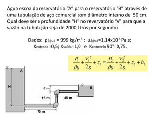 Água escoa do reservatório “A” para o reservatório “B” através de
uma tubulação de aço comercial com diâmetro interno de 50 cm.
Qual deve ser a profundidade “H” no revervatório “A” para que a
vazão na tubulação seja de 2000 litros por segundo?

         Dados: ρágua = 999 kg/m3 ; µágua=1,14x10-3 Pa.s;
           Kentrada=0,5; Ksaída=1,0 e Kcotovelo 90°=0,75.
 