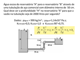 Água escoa do reservatório “A” para o reservatório “B” através de
uma tubulação de aço comercial com diâmetro interno de 50 cm.
Qual deve ser a profundidade “H” no revervatório “A” para que a
vazão na tubulação seja de 2000 litros por segundo?

         Dados: ρágua = 999 kg/m3 ; µágua=1,14x10-3 Pa.s;
           Kentrada=0,5; Ksaída=1,0 e Kcotovelo 90°=0,75.

                 .1

                        h
                                                  .2
 