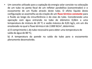 • Um conceito utilizado para a captação da energia solar consiste na colocação
  de um tubo no ponto focal de um refletor parabólico (concentrador) e o
  escoamento de um fluido através deste tubo. O efeito líquido desta
  configuração se assemelha ao da criação de um fluxo térmico constante para
  o fluido ao longo da circunferência e do eixo do tubo. Considerando uma
  operação com água entrando no tubo de diâmetro 0,06m a uma
  temperatura de mistura de 20 oC e vazão mássica de 0,01 kg/s, em um dia
  ensolarado no qual o fluxo térmico é de 2.000 W/m2, determine:
  a) O comprimento L do tubo necessário para obter uma temperatura de
  saída da água de 80 oC;
  b) A temperatura da parede na saída do tubo para o escoamento
  plenamente desenvolvido.
 