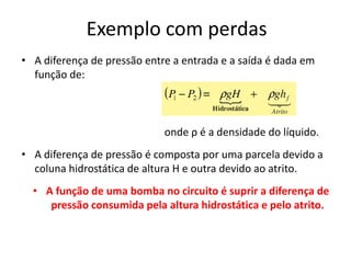Exemplo com perdas
• A diferença de pressão entre a entrada e a saída é dada em
  função de:



                             onde ρ é a densidade do líquido.
• A diferença de pressão é composta por uma parcela devido a
  coluna hidrostática de altura H e outra devido ao atrito.
  • A função de uma bomba no circuito é suprir a diferença de
     pressão consumida pela altura hidrostática e pelo atrito.
 