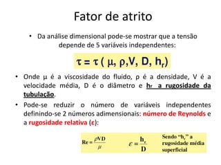 Fator de atrito
    • Da análise dimensional pode-se mostrar que a tensão
            depende de 5 variáveis independentes:



• Onde µ é a viscosidade do fluido, ρ é a densidade, V é a
  velocidade média, D é o diâmetro e hr a rugosidade da
  tubulação.
• Pode-se reduzir o número de variáveis independentes
  definindo-se 2 números adimensionais: número de Reynolds e
  a rugosidade relativa (ε):
 