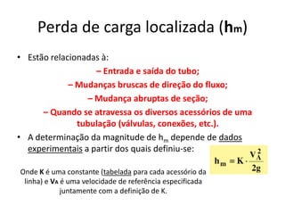 Perda de carga localizada (hm)
• Estão relacionadas à:
                    – Entrada e saída do tubo;
             – Mudanças bruscas de direção do fluxo;
                  – Mudança abruptas de seção;
      – Quando se atravessa os diversos acessórios de uma
               tubulação (válvulas, conexões, etc.).
• A determinação da magnitude de hm depende de dados
  experimentais a partir dos quais definiu-se:

Onde K é uma constante (tabelada para cada acessório da
 linha) e VA é uma velocidade de referência especificada
             juntamente com a definição de K.
 