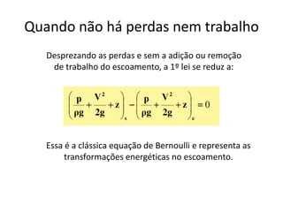 Quando não há perdas nem trabalho
   Desprezando as perdas e sem a adição ou remoção
    de trabalho do escoamento, a 1º lei se reduz a:




   Essa é a clássica equação de Bernoulli e representa as
        transformações energéticas no escoamento.
 