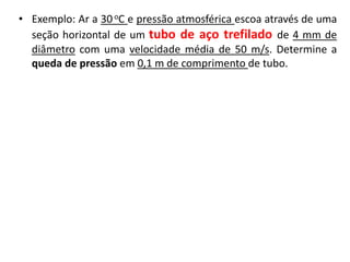 • Exemplo: Ar a 30 oC e pressão atmosférica escoa através de uma
  seção horizontal de um tubo de aço trefilado de 4 mm de
  diâmetro com uma velocidade média de 50 m/s. Determine a
  queda de pressão em 0,1 m de comprimento de tubo.
 