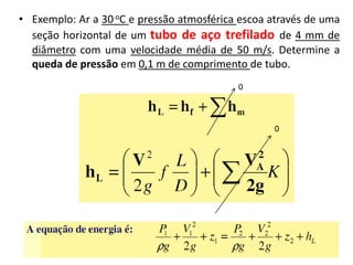 • Exemplo: Ar a 30 oC e pressão atmosférica escoa através de uma
  seção horizontal de um tubo de aço trefilado de 4 mm de
  diâmetro com uma velocidade média de 50 m/s. Determine a
  queda de pressão em 0,1 m de comprimento de tubo.
                                           0



                                                  0
 