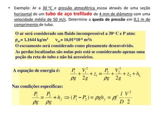 • Exemplo: Ar a 30 oC e pressão atmosférica escoa através de uma seção
  horizontal de um tubo de aço trefilado de 4 mm de diâmetro com uma
  velocidade média de 50 m/s. Determine a queda de pressão em 0,1 m de
  comprimento de tubo.
 