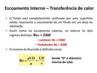 Escoamento Interno – Transferência de calor
• O fluido está completamente confinado por uma superfície
  sólida: representa o escoamento de um fluido em um duto ou
  tubulação.
• Assim como no escoamento externo, no interno há dois
  regimes distintos: Recr = 2300
                       – Laminar: Re < 2300
                      – Turbulento: Re > 2300
• O número de Reynolds é definido como:

                               Sendo “D” o diâmetro
                               interno do tubo
 
