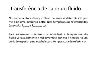 Transferência de calor do fluido
• No escoamento externo, o fluxo de calor é determinado por
  meio de uma diferença entre duas temperaturas referenciadas
  (exemplo: Tparede e Tfluido externo).

• Para escoamentos internos (confinados) a temperatura do
  fluido varia axialmente e radialmente e por isto é necessário um
  cuidado especial para estabelecer a temperatura de referência.
 
