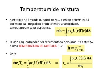 Temperatura de mistura
• A entalpia na entrada ou saída do V.C. é então determinada
  por meio da integral do produto entre a velocidade,
  temperatura e calor específico.



• O lado esquerdo pode ser representado pelo produto entre cp
  e uma TEMPERATURA DE MISTURA, Tm:

• Logo
 