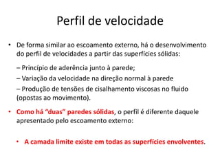 Perfil de velocidade
• De forma similar ao escoamento externo, há o desenvolvimento
  do perfil de velocidades a partir das superfícies sólidas:
  – Princípio de aderência junto à parede;
  – Variação da velocidade na direção normal à parede
  – Produção de tensões de cisalhamento viscosas no fluido
  (opostas ao movimento).
• Como há “duas” paredes sólidas, o perfil é diferente daquele
  apresentado pelo escoamento externo:

  • A camada limite existe em todas as superfícies envolventes.
 