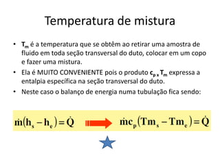 Temperatura de mistura
• Tm é a temperatura que se obtêm ao retirar uma amostra de
  fluido em toda seção transversal do duto, colocar em um copo
  e fazer uma mistura.
• Ela é MUITO CONVENIENTE pois o produto cp x Tm expressa a
  entalpia específica na seção transversal do duto.
• Neste caso o balanço de energia numa tubulação fica sendo:
 